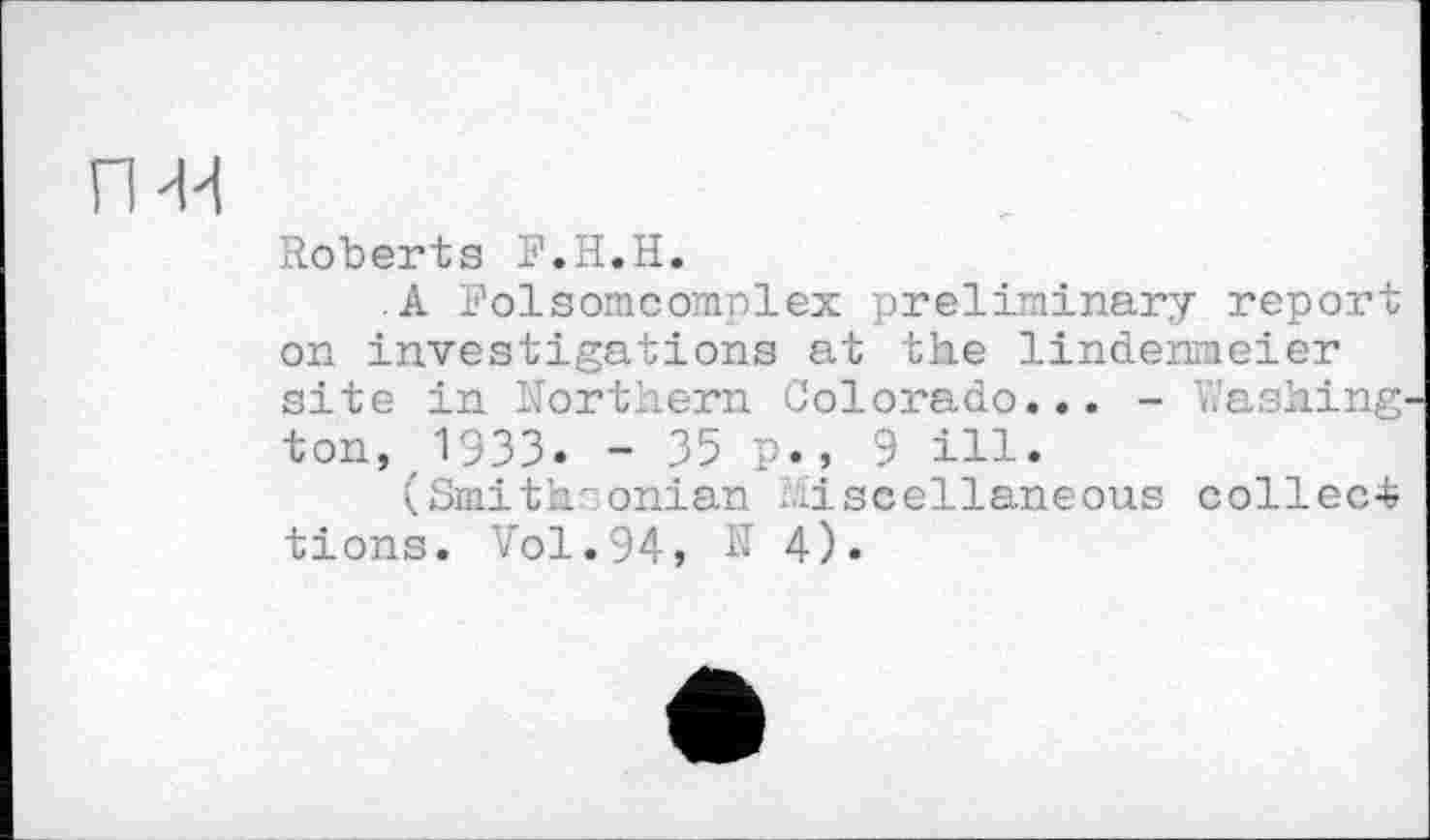 ﻿Roberts F.H.H.
.A Folsomcomplex preliminary report on investigations at the lindenmeier site in Northern Colorado... - hashing ton, 1933. - 35 p.» 9 ill.
(Smith: onian .miscellaneous collect tions. Vol.94, N 4).